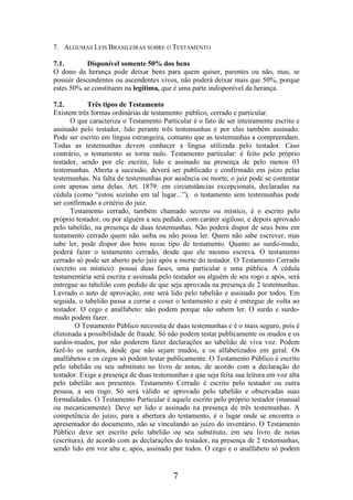 7. ALGUMAS LEIS BRASILEIRAS SOBRE O TESTAMENTO
7.1.
Disponível somente 50% dos bens
O dono da herança pode deixar bens para quem quiser, parentes ou não, mas, se
possuir descendentes ou ascendentes vivos, não poderá deixar mais que 50%, porque
estes 50% se constituem na legítima, que é uma parte indisponível da herança.
7.2.
Três tipos de Testamento
Existem três formas ordinárias de testamento: público, cerrado e particular.
O que caracteriza o Testamento Particular é o fato de ser inteiramente escrito e
assinado pelo testador, lido perante três testemunhas e por elas também assinado.
Pode ser escrito em língua estrangeira, contanto que as testemunhas a compreendam.
Todas as testemunhas devem conhecer a língua utilizada pelo testador. Caso
contrário, o testamento se torna nulo. Testamento particular: é feito pelo próprio
testador, sendo por ele escrito, lido e assinado na presença de pelo menos 03
testemunhas. Aberta a sucessão, deverá ser publicado e confirmado em juízo pelas
testemunhas. Na falta de testemunhas por ausência ou morte, o juiz pode se contentar
com apenas uma delas. Art. 1879: em circunstâncias excepcionais, declaradas na
cédula (como “estou sozinho em tal lugar...”), o testamento sem testemunhas pode
ser confirmado a critério do juiz.
Testamento cerrado, também chamado secreto ou místico, é o escrito pelo
próprio testador, ou por alguém a seu pedido, com caráter sigiloso, e depois aprovado
pelo tabelião, na presença de duas testemunhas. Não poderá dispor de seus bens em
testamento cerrado quem não saiba ou não possa ler. Quem não sabe escrever, mas
sabe ler, pode dispor dos bens nesse tipo de testamento. Quanto ao surdo-mudo,
poderá fazer o testamento cerrado, desde que ele mesmo escreva. O testamento
cerrado só pode ser aberto pelo juiz após a morte do testador. O Testamento Cerrado
(secreto ou místico): possui duas fases, uma particular e uma pública. A cédula
testamentária será escrita e assinada pelo testador ou alguém de seu rogo e após, será
entregue ao tabelião com pedido de que seja aprovada na presença de 2 testemunhas.
Lavrado o auto de aprovação, este será lido pelo tabelião e assinado por todos. Em
seguida, o tabelião passa a cerrar e coser o testamento e este é entregue de volta ao
testador. O cego e analfabeto: não podem porque não sabem ler. O surdo e surdomudo podem fazer.
O Testamento Público necessita de duas testemunhas e é o mais seguro, pois é
eliminada a possibilidade de fraude. Só não podem testar publicamente os mudos e os
surdos-mudos, por não poderem fazer declarações ao tabelião de viva voz. Podem
fazê-lo os surdos, desde que não sejam mudos, e os alfabetizados em geral. Os
analfabetos e os cegos só podem testar publicamente. O Testamento Público é escrito
pelo tabelião ou seu substituto no livro de notas, de acordo com a declaração do
testador. Exige a presença de duas testemunhas e que seja feita sua leitura em voz alta
pelo tabelião aos presentes. Testamento Cerrado é escrito pelo testador ou outra
pessoa, a seu rogo. Só será válido se aprovado pelo tabelião e observadas suas
formalidades. O Testamento Particular é aquele escrito pelo próprio testador (manual
ou mecanicamente). Deve ser lido e assinado na presença de três testemunhas. A
competência do juízo, para a abertura do testamento, é o lugar onde se encontra o
apresentador do documento, não se vinculando ao juízo do inventário. O Testamento
Público deve ser escrito pelo tabelião ou seu substituto, em seu livro de notas
(escritura), de acordo com as declarações do testador, na presença de 2 testemunhas,
sendo lido em voz alta e, após, assinado por todos. O cego e o analfabeto só podem

7

 