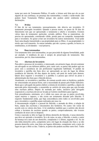 testar por meio de Testamento Público. O surdo: a leitura será feita por ele ou por
alguém de sua confiança, na presença das testemunhas; o mudo e surdo-mudo: não
podem fazer Testamento Público porque não podem emitir oralmente suas
declarações.
7.3.
30 dias
O fato de ter um testamento, necessariamente, não abrevia um inventário. O
testamento pressupõe inventário. Quando a pessoa morre, no prazo de 30 dias do
falecimento tem que ser apresentado o testamento e aberto o inventário. Existem
vários tipos de testamento: particular, cerrado, público. Para se materializar, ele
precisa ser apresentado, considerado válido, pronto para ser cumprido, transportado
para o inventário. Se quiser evitar um inventário há outros instrumentos. Você pode
fazer uma doação transmitindo a sua propriedade para os filhos. A sua propriedade é o
miolo, que você transmite. As outras camadas, que são: a posse, a gestão, os lucros, os
rendimentos, os dividendos – você preserva.
7.4.
Duas testemunhas
Um testamento feito sem testemunhas, ou que prescinde de alguma formalidade, pode
ser anulado. A tendência do juiz é sempre de preservação do testamento. São
necessárias, por lei, duas testemunhas.
7.5.
Abertura de Inventário
Para abrir o processo de inventário, o interessado, em primeiro lugar, deverá contratar
um advogado ou um defensor público, pois, neste caso, as partes não podem agir em
juízo sem a assistência de um profissional legalmente habilitado. O pedido de
inventário e partilha dos bens deve ser apresentado ao juiz do lugar da última
residência do falecido, 60 dias depois da morte, sob pena de multa pela demora.
Quem deve requerer o inventário e a partilha é a pessoa que estiver na posse e
administração dos bens que o falecido deixou.
Atualmente, os inventários e partilhas, de comum acordo entre os herdeiros, poderão
ser solucionados em poucas horas, sem a necessidade de passar pelo Poder Judiciário.
Basta que o advogado das partes elabore a minuta do inventário e partilha e, depois de
aprovada pelos interessados, a encaminhe ao cartório de notas para que seja lavrada
uma escritura púbica. Depois de assinada por todos, inclusive pelo advogado
responsável, a escritura deverá ser levada ao Cartório imobiliário para registro.
Este procedimento, entretanto, só é válido nos casos em que as partes envolvidas
sejam maiores e capazes, e não exista um testamento deixado pelo falecido. É
requisito fundamental ainda, que haja concordância entre todos os envolvidos para
que o inventário e a partilha sejam realizados por essa via.
A documentação exigida é a pessoal do falecido, o atestado de óbito, a relação de
bens, cópias das escrituras e documentos dos herdeiros. Os custos vão variar de
acordo com os valores dos bens. A lei estabelece também que o cartório não deverá
cobrar a lavratura da escritura quando as partes, comprovadamente, não tiverem
condições de arcar com as despesas.
Como a sucessão se abre no lugar do último domicílio do falecido, é nesse domicílio
que deve ser ajuizado o inventário. Se o de cujus, ou seja, o falecido, o morto, o autor
da herança teve mais de um domicílio, competente é o último, segundo a lei. Se ele
não tinha domicílio certo, competente será o do lugar da situação dos bens e se não
possuía domicílio certo, mas bens em lugares diferentes, competente será o juízo do
lugar em que o óbito se deu. Todavia, as partes não podem escolher outro foro. Todos

8

 