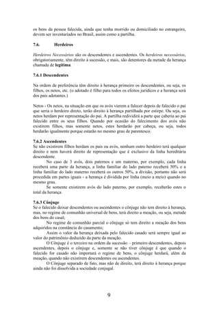 os bens da pessoa falecida, ainda que tenha morrido ou domiciliado no estrangeiro,
devem ser inventariados no Brasil, assim como a partilha.
7.6.

Herdeiros

Herdeiros Necessários são os descendentes e ascendentes. Os herdeiros necessários,
obrigatoriamente, têm direito à sucessão, e mais, são detentores da metade da herança
chamada de legítima.
7.6.1 Descendentes
Na ordem de preferência têm direito à herança primeiro os descendentes, ou seja, os
filhos, os netos, etc. (o adotado é filho para todos os efeitos jurídicos e a herança será
dos pais adotantes.)
Netos - Os netos, na situação em que os avós vierem a falecer depois de falecido o pai
que seria o herdeiro direto, terão direito à herança partilhada por estirpe. Ou seja, os
netos herdam por representação do pai. A partilha redividirá a parte que caberia ao pai
falecido entre os seus filhos. Quando por ocasião do falecimento dos avós não
existirem filhos, mas somente netos, estes herdarão por cabeça, ou seja, todos
herdarão igualmente porque estarão no mesmo grau de parentesco.
7.6.2 Ascendentes
Se não existirem filhos herdam os pais ou avós, nenhum outro herdeiro terá qualquer
direito e nem haverá direito de representação que é exclusivo da linha hereditária
descendente.
No caso de 3 avós, dois paternos e um materno, por exemplo, cada linha
receberá uma parte da herança, a linha familiar do lado paterno receberá 50% e a
linha familiar do lado materno receberá os outros 50%, a divisão, portanto não será
procedida em partes iguais - a herança é dividida por linha (meio a meio) quando no
mesmo grau.
Se somente existirem avós do lado paterno, por exemplo, receberão estes o
total da herança.
7.6.3 Cônjuge
Se o falecido deixar descendentes ou ascendentes o cônjuge não tem direito à herança,
mas, no regime de comunhão universal de bens, terá direito a meação, ou seja, metade
dos bens do casal;
No regime de comunhão parcial o cônjuge só tem direito a meação dos bens
adquiridos na constância do casamento;
Assim o valor da herança deixada pelo falecido casado será sempre igual ao
valor do patrimônio deduzido da parte da meação.
O Cônjuge é o terceiro na ordem da sucessão – primeiro descendentes, depois
ascendentes, depois o cônjuge e, somente se não tiver cônjuge é que quando o
falecido for casado não importará o regime de bens, o cônjuge herdará, além da
meação, quando não existirem descendentes ou ascendentes.
O Cônjuge separado de fato, mas não de direito, terá direito à herança porque
ainda não foi dissolvida a sociedade conjugal.

9

 