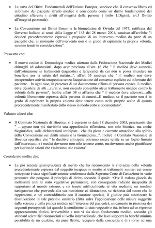 •   La carta dei Diritti Fondamentali dell'Unione Europea, sancisce che il consenso libero ed
       informato del paziente all'atto medico è considerato come un diritto fondamentale del
       cittadino afferente i diritti all'integrità della persona ( titolo 1,Dignità, art.3 Diritto
       all'integrità personale).

   •   La Convenzione sui Diritti Umani e la biomedicina di Oviedo del 1977, ratificata dal
       Governo Italiano ai sensi della Legge n° 145 del 28 marzo 2001, sancisce all'art.9che "i
       desideri precedentemente espressi a proposito di un intervento medico da parte di un
       paziente che, al momento dell'intervento non è in grado di esprimere la propria volontà,
       saranno tenuti in considerazione".

Preso atto che:

   •   Il nuovo codice di Deontologia medica adottato dalla Federazione Nazionale dei Medici
       chirurghi ed odontoiatri, dopo aver precisato all'art. 16 che " il medico deve astenersi
       dall'ostinazione in trattamenti diagnostici e terapeutici da cui non si possa attendere un
       beneficio per la salute del malato...", all'art 35 sancisce che " il medico non deve
       intraprendere attività terapeutica senza l'acquisizione del consenso esplicito ed informato del
       paziente... In ogni caso, in presenza di un documentato rifiuto di persona capace, il medico
       deve desistere da atti ...curativi, non essendo consentito alcun trattamento medico contro la
       volontà della persona". Inoltre all'art 38 si afferma che " il medico deve attenersi,...alla
       volontà liberamente espressa dalla persona di curarsi...Il medico, se il paziente non è in
       grado di esprimere la propria volontà deve tenere conto nelle proprie scelte di quanto
       precedentemente manifestato dallo stesso in modo certo e documentato".

Valutato altresì che:

   •   Il Comitato Nazionale di Bioetica, si è espresso in data 18 dicembre 2003, precisando che
       " ... appare non più rinviabile una approfondita riflessione, non solo bioetica, ma anche
       biogiuridica, sulle dichiarazioni anticipate... che dia piena e coerente attuazione allo spirito
       della Convenzione sui diritti umani e la biomedicina...". Inoltre il Comitato Nazionale di
       Bioetica specifica che " le direttive anticipate potranno essere scritte su un foglio firmato
       dall'interessato, e i medici dovranno non solo tenerne conto, ma dovranno anche giustificare
       per iscritto le azioni che violeranno tale volontà".

Considerato inoltre che:

   •   La più recente giurisprudenza di merito che ha riconosciuto la rilevanza della volontà
       precedentemente espressa dal soggetto incapace in merito ai trattamenti sanitari cui essere
       sottoposto è stata significativamente confermata dalla Suprema Corte di Cassazione in varie
       pronunce che pongono il principio di diritto secondo il quale: “Ove il malato giaccia da
       moltissimi anni in stato vegetativo permanente, con conseguente radicale incapacità di
       rapportarsi al mondo esterno, e sia tenuto artificialmente in vita mediante un sondino
       nasogastrico che provvede alla sua nutrizione ed idratazione, su richiesta del tutore che lo
       rappresenta, e nel contraddittorio con il curatore speciale, il giudice può autorizzare la
       disattivazione di tale presidio sanitario (fatta salva l’applicazione delle misure suggerite
       dalla scienza e dalla pratica medica nell’interesse del paziente), unicamente in presenza dei
       seguenti presupposti: (a) quando la condizione di stato vegetativo sia, in base ad un rigoroso
       apprezzamento clinico, irreversibile e non vi sia alcun fondamento medico, secondo gli
       standard scientifici riconosciuti a livello internazionale, che lasci supporre la benché minima
       possibilità di un qualche, sia pure flebile, recupero della coscienza e di ritorno ad una
 