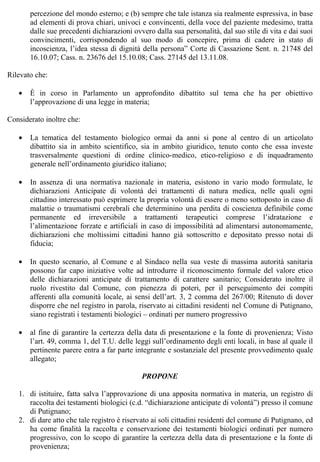 percezione del mondo esterno; e (b) sempre che tale istanza sia realmente espressiva, in base
       ad elementi di prova chiari, univoci e convincenti, della voce del paziente medesimo, tratta
       dalle sue precedenti dichiarazioni ovvero dalla sua personalità, dal suo stile di vita e dai suoi
       convincimenti, corrispondendo al suo modo di concepire, prima di cadere in stato di
       incoscienza, l’idea stessa di dignità della persona” Corte di Cassazione Sent. n. 21748 del
       16.10.07; Cass. n. 23676 del 15.10.08; Cass. 27145 del 13.11.08.

Rilevato che:

   •   È in corso in Parlamento un approfondito dibattito sul tema che ha per obiettivo
       l’approvazione di una legge in materia;

Considerato inoltre che:

   •   La tematica del testamento biologico ormai da anni si pone al centro di un articolato
       dibattito sia in ambito scientifico, sia in ambito giuridico, tenuto conto che essa investe
       trasversalmente questioni di ordine clinico-medico, etico-religioso e di inquadramento
       generale nell’ordinamento giuridico italiano;

   •   In assenza di una normativa nazionale in materia, esistono in vario modo formulate, le
       dichiarazioni Anticipate di volontà dei trattamenti di natura medica, nelle quali ogni
       cittadino interessato può esprimere la propria volontà di essere o meno sottoposto in caso di
       malattie o traumatismi cerebrali che determinino una perdita di coscienza definibile come
       permanente ed irreversibile a trattamenti terapeutici comprese l’idratazione e
       l’alimentazione forzate e artificiali in caso di impossibilità ad alimentarsi autonomamente,
       dichiarazioni che moltissimi cittadini hanno già sottoscritto e depositato presso notai di
       fiducia;

   •   In questo scenario, al Comune e al Sindaco nella sua veste di massima autorità sanitaria
       possono far capo iniziative volte ad introdurre il riconoscimento formale del valore etico
       delle dichiarazioni anticipate di trattamento di carattere sanitario; Considerato inoltre il
       ruolo rivestito dal Comune, con pienezza di poteri, per il perseguimento dei compiti
       afferenti alla comunità locale, ai sensi dell’art. 3, 2 comma del 267/00; Ritenuto di dover
       disporre che nel registro in parola, riservato ai cittadini residenti nel Comune di Putignano,
       siano registrati i testamenti biologici – ordinati per numero progressivo

   •   al fine di garantire la certezza della data di presentazione e la fonte di provenienza; Visto
       l’art. 49, comma 1, del T.U. delle leggi sull’ordinamento degli enti locali, in base al quale il
       pertinente parere entra a far parte integrante e sostanziale del presente provvedimento quale
       allegato;

                                             PROPONE

   1. di istituire, fatta salva l’approvazione di una apposita normativa in materia, un registro di
      raccolta dei testamenti biologici (c.d. “dichiarazione anticipate di volontà”) presso il comune
      di Putignano;
   2. di dare atto che tale registro è riservato ai soli cittadini residenti del comune di Putignano, ed
      ha come finalità la raccolta e conservazione dei testamenti biologici ordinati per numero
      progressivo, con lo scopo di garantire la certezza della data di presentazione e la fonte di
      provenienza;
 