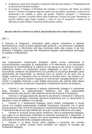 3. di approvare, quale parte integrale e sostanziale della presente proposta, il “Regolamento per
       la raccolta dei testamenti biologici”.
    4. di incaricare il Sindaco, il Presidente del consiglio e l’Assessore alla Salute, ad istituire
       presso il Comune di Putignano apposito registro per raccogliere, autenticare e conservare le
       dichiarazioni dei cittadini in ordine alle proprie “Direttive anticipate” o “Testamento
       biologico” secondo il modello diffuso dalla Fondazione Veronesi nel quale, liberamente, la
       persona dichiara quali terapie accettare o meno in caso di incapacità e nomina di un
       fiduciario al quale affidare l’esecuzione della propria volontà.



    REGOLAMENTO COMUNALE PER IL REGISTRO DEI TESTAMENTI BIOLOGICI


ART. 1

Il Comune di Putignano, nell’ambito della propria autonomia e potestà
amministrativa, tutela la piena dignità delle persone e ne promuove il pubblico
rispetto anche in riferimento alla fase terminale della vita umana. A tal fine
istituisce il Registro comunale dei Testamenti biologici (dichiarazioni anticipate
di volontà o trattamento).

ART. 2

Con l’espressione "testamento biologico" (detto anche: testamento di
vita,dichiarazione anticipata di trattamento) si fa riferimento a un documento
contenente la manifestazione di volontà di una persona che indica in anticipo i
trattamenti medici cui essere/non essere sottoposta in caso di malattie o
traumatismi cerebrali che determinino una perdita di coscienza definibile come
permanente ed irreversibile. La persona (con un minimo di 18 anni) che lo
redige, nomina un Fiduciario (con un minimo di diciotto anni), che diviene, nel
caso in cui la persona diventi incapace di comunicare consapevolmente con i
medici, il soggetto chiamato a dare fedele esecuzione alla volontà della stessa
per ciò che concerne le decisioni riguardanti i trattamenti sanitari da eseguire.

•       Comma 1: per consegnare il proprio testamento biologico il contraente
deve prendere un appuntamento telefonico con il/la responsabile
dell’Assessorato alla salute e alle politiche sociali del Comune di Putignano;
•       Comma 2: all’appuntamento dovranno presentarsi contraente e fiduciario
del testamento biologico. Entrambi dovranno presentarsi con un documento di
identità in corso di validità e in originale;
•       Comma 3: il testamento biologico dovrà essere consegnato in busta
chiusa sul modello prestampato (modello Fondazione Veronesi) che si potrà
trovare presso l’Urp. Prima di consegnare il testamento biologico in busta chiusa,
il contraente dovrà aver già redatto per se e per il proprio fiduciario una copia;
•       Comma 4: la busta chiusa dovrà contenere, oltre al testamento biologico,
una copia di un documento d’identità di entrambi (contraente e fiduciario). Il
documento deve essere lo stesso che viene presentato dinnanzi al dipendente
comunale al momento della consegna della busta;
•       Comma 5: la busta chiusa viene sigillata e numerata con numero
progressivo. Lo stesso numero verrà annotato sul registro di raccolta dei
Testamenti Biologici.
 