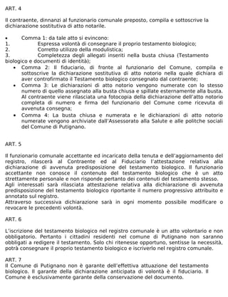 ART. 4

Il contraente, dinnanzi al funzionario comunale preposto, compila e sottoscrive la
dichiarazione sostitutiva di atto notarile.

•      Comma 1: da tale atto si evincono:
1.           Espressa volontà di consegnare il proprio testamento biologico;
2.           Corretto utilizzo della modulistica;
3.           Completezza degli allegati inseriti nella busta chiusa (Testamento
biologico e documenti di identità);
   • Comma 2: Il fiduciario, di fronte al funzionario del Comune, compila e
       sottoscrive la dichiarazione sostitutiva di atto notorio nella quale dichiara di
       aver controfirmato il Testamento biologico consegnato dal contraente;
   • Comma 3: Le dichiarazioni di atto notorio vengono numerate con lo stesso
       numero di quello assegnato alla busta chiusa e spillate esternamente alla busta.
       Al contraente viene rilasciata una fotocopia della dichiarazione dell’atto notorio
       completa di numero e firma del funzionario del Comune come ricevuta di
       avvenuta consegna;
   • Comma 4: La busta chiusa e numerata e le dichiarazioni di atto notorio
       numerate vengono archiviate dall’Assessorato alla Salute e alle politche sociali
       del Comune di Putignano.


ART. 5

Il funzionario comunale accettante ed incaricato della tenuta e dell’aggiornamento del
registro, rilascerà al Contraente ed al Fiduciario l’attestazione relativa alla
dichiarazione di avvenuta predisposizione del testamento biologico. Il funzionario
accettante non conosce il contenuto del testamento biologico che è un atto
strettamente personale e non risponde pertanto dei contenuti del testamento stesso.
Agli interessati sarà rilasciata attestazione relativa alla dichiarazione di avvenuta
predisposizione del testamento biologico riportante il numero progressivo attribuito e
annotato sul registro.
Attraverso successiva dichiarazione sarà in ogni momento possibile modificare o
revocare le precedenti volontà.

ART. 6

L’iscrizione del testamento biologico nel registro comunale è un atto volontario e non
obbligatorio. Pertanto i cittadini residenti nel comune di Putignano non saranno
obbligati a redigere il testamento. Solo chi ritenesse opportuno, sentisse la necessità,
potrà consegnare il proprio testamento biologico e iscriverlo nel registro comunale.

ART. 7
Il Comune di Putignano non è garante dell’effettiva attuazione del testamento
biologico. Il garante della dichiarazione anticipata di volontà è il fiduciario. Il
Comune è esclusivamente garante della conservazione del documento.
 