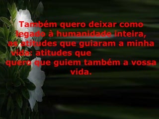 Também quero deixar como legado à humanidade inteira, as atitudes que guiaram a minha vida: atitudes que  quero que guiem também a vossa vida. 