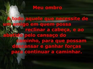 Meu ombro A todo aquele que necessite de um amigo em quem possa  reclinar a cabeça, e ao abatido pelo cansaço do  caminho, para que possam  descansar e ganhar forças  para continuar a caminhar.  