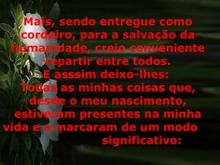 Mais, sendo entregue como cordeiro, para a salvação da humanidade, creio conveniente repartir entre todos. E asssim deixo-lhes:  Todas as minhas coisas que, desde o meu nascimento, estiveram presentes na minha vida e a marcaram de um modo  significativo:  