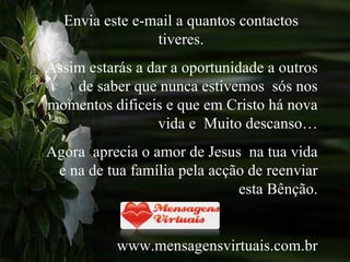 Envia este e-mail a quantos contactos tiveres. Assim estarás a dar a oportunidade a outros de saber que nunca estivemos  sós nos momentos dificeis e que em Cristo há nova vida e  Muito descanso… Agora  aprecia o amor de Jesus  na tua vida e na de tua família pela acção de reenviar esta Bênção. www.mensagensvirtuais.com.br 
