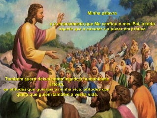 Também quero deixar como legado à humanidade inteira, as atitudes que guiaram a minha vida: atitudes que  quero que guiem também a vossa vida. Minha palavra e o ensinamento que Me confiou o meu Pai, a todo aquele que a escutar e a puser em prática 