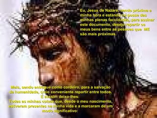 Eu, Jesus de Nazaré, vendo próxima a minha hora e estando na posse das minhas plenas faculdades, para assinar este documento, desejo repartir os meus bens entre as pessoas que  ME são mais próximas. Mais, sendo entregue como cordeiro, para a salvação da humanidade, creio conveniente repartir entre todos. E asssim deixo-lhes:  Todas as minhas coisas que, desde o meu nascimento, estiveram presentes na minha vida e a marcaram de um modo significativo:  