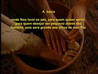 A  bacia onde lhes lavei os pés, para quem quiser servir, para quem desejar ser pequeno diante dos homens, pois será grande aos olhos de meu Pai. 