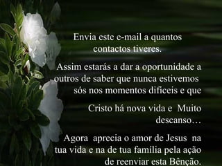 Envia este e-mail a quantos
contactos tiveres.
Assim estarás a dar a oportunidade a
outros de saber que nunca estivemos
sós nos momentos dificeis e que
Cristo há nova vida e Muito
descanso…
Agora aprecia o amor de Jesus na
tua vida e na de tua família pela ação
de reenviar esta Bênção.
 