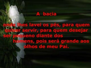 A bacia
onde lhes lavei os pés, para quem
quiser servir, para quem desejar
ser pequeno diante dos
homens, pois será grande aos
olhos de meu Pai.
 