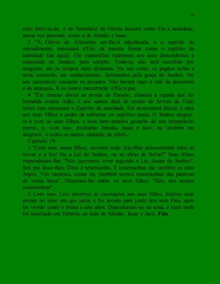 10
céus abrir-se-ão, e do Santuário da Glória descerá sobre Ele a santidade,
numa voz paternal, como a de Abraão e Isaac.
3 "A Glória do Altíssimo ser-lhe-á adjudicada, e o espírito do
entendimento repousará n'Ele, da mesma forma como o espírito da
santidade [na água]. Ele transmitirá realmente aos seus descendentes a
majestade do Senhor, para sempre. Todavia, não será sucedido por
ninguém, até os tempos mais distantes. No seu reino, os pagãos sobre a
terra crescerão em conhecimento, iluminados pela graça do Senhor. No
seu sacerdócio cessarão os pecados. Não haverá mais o mal da desordem
e da anarquia. E os justos encontrarão n'Ele a paz.
4 "Ele mesmo abrirá as portas do Paraíso, afastará a espada que foi
brandida contra Adão, e aos santos dará de comer da Árvore da Vida;
sobre eles repousará o Espírito da santidade. Ele acorrentará Belial, e dará
aos seus filhos o poder de enfrentar os espíritos maus. O Senhor alegrar-
se-á com os seus filhos, e seus bem-amados gozarão do seu beneplácito
eterno, e, com isso, exultarão Abraão, Isaac e Jacó; eu também me
alegrarei, e todos os santos cantarão de júbilo.
Capítulo 19
1 "Com isso, meus filhos, ouvistes tudo. Escolhei pessoalmente entre as
trevas e a luz! Ou a Lei do Senhor, ou as obras de Belial!" Seus filhos
responderam-lhe: "Nós queremos viver segundo a Lei, diante do Senhor".
Seu pai disse-lhes: Deus é testemunha. E testemunhas são também os seus
Anjos. Vós mesmos, como eu, também somos testemunhas das palavras
de vossa boca". Disseram-lhe então os seus filhos: "Sim, nós somos
testemunhas".
2 Com isso, Levi encerrou as exortações aos seus filhos. Estirou suas
pernas no leito em que jazia, e foi levado para junto dos seus Pais, após
ter vivido cento e trinta e sete anos. Depositaram-no na urna, e mais tarde
foi sepultado em Hebron, ao lado de Abraão, Isaac e Jacó. Fim
 