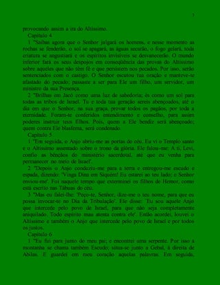 3
provocando assim a ira do Altíssimo.
Capítulo 4
1 "Saibas agora que o Senhor julgará os homens, e nesse momento as
rochas se fenderão, o sol se apagará, as águas secarão, o fogo gelará, toda
criatura se angustiará e os espíritos invisíveis se desvanecerão. O mundo
inferior fará os seus despojos em conseqüência das provas do Altíssimo
sobre aqueles que não têm fé e que persistem nos pecados. Por isso, serão
sentenciados com o castigo. O Senhor escutou tua oração e manteve-te
afastado do pecado; passaste a ser para Ele um filho, um servidor, um
ministro da sua Presença.
2 "Brilhas em Jacó como uma luz de sabedoria; és como um sol para
todas as tribos de Israel. Tu e toda tua geração sereis abençoados, até o
dia em que o Senhor, na sua graça, provar todos os pagãos, por toda a
eternidade. Foram-te conferidos entendimento e conselho, para assim
poderes instruir teus filhos. Pois, quem a Ele bendiz será abençoado;
quem contra Ele blasfema, será condenado.
Capítulo 5
1 "Em seguida, o Anjo abriu-me as portas do céu. Eu vi o Templo santo
e o Altíssimo assentado sobre o trono da glória. Ele falou-me: A ti, Levi,
confio as bênçãos do ministério sacerdotal, até que eu venha para
permanecer no meio de Israel'.
2 "Depois o Anjo conduziu-me para a terra e entregou-me escudo e
espada, dizendo: 'Vinga Dina em Siquém! Eu estarei ao teu lado; o Senhor
enviou-me'. Foi naquele tempo que exterminei os filhos de Hemor, como
está escrito nas Tábuas do céu.
3 "Mas eu falei-lhe: 'Peço-te, Senhor, dize-me o teu nome, para que eu
possa invocar-te no Dia da Tribulação'. Ele disse: `Eu sou aquele Anjo
que intercede pelo povo de Israel, para que não seja completamente
aniquilado. Todo espírito mau atenta contra ele'. Então acordei, louvei o
Altíssimo e também o Anjo que intercede pelo povo de Israel e por todos
os justos.
Capítulo 6
1 "Eu fui para junto do meu pai; e encontrei uma serpente. Por isso a
montanha se chama também Escudo; situa-se junto a Gebal, à direita de
Abilas. E guardei em meu coração aquelas palavras. Em seguida,
 