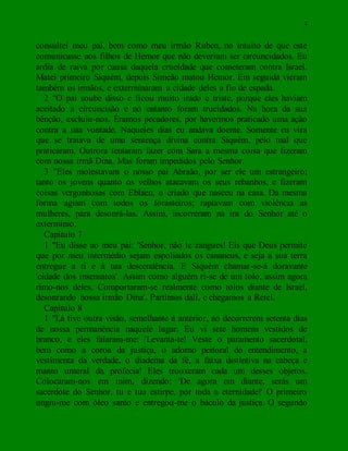4
consultei meu pai, bem como meu irmão Ruben, no intuito de que este
comunicasse aos filhos de Hemor que não deveriam ser circuncidados. Eu
ardia de raiva por causa daquela crueldade que cometeram contra Israel.
Matei primeiro Siquém, depois Simeão matou Hemor. Em seguida vieram
também os irmãos, e exterminaram a cidade deles a fio de espada.
2 "O pai soube disso e ficou muito irado e triste, porque eles haviam
aceitado a circuncisão e no entanto foram trucidados. Na hora da sua
bênção, excluiu-nos. Éramos pecadores, por havermos praticado uma ação
contra a sua vontade. Naqueles dias eu andava doente. Somente eu vira
que se tratava de uma sentença divina contra Siquém, pelo mal que
praticaram. Outrora tentaram fazer com Sara a mesma coisa que fizeram
com nossa irmã Dina. Mas foram impedidos pelo Senhor.
3 "Eles molestavam o nosso pai Abraão, por ser ele um estrangeiro;
tanto os jovens quanto os velhos atacavam os seus rebanhos, e fizeram
coisas vergonhosas com Eblaen, o criado que nasceu na casa. Da mesma
forma agiam com todos os forasteiros; raptavam com violência as
mulheres, para desonrá-las. Assim, incorreram na ira do Senhor até o
extermínio.
Capítulo 7
1 "Eu disse ao meu pai: 'Senhor, não te zangues! Eis que Deus permite
que por meu intermédio sejam espoliados os cananeus, e seja a sua terra
entregue a ti e à tua descendência. E Siquém chamar-se-á doravante
'cidade dos insensatos'. Assim como alguém ri-se de um tolo, assim agora
rimo-nos deles. Comportaram-se realmente como tolos diante de Israel,
desonrando nossa irmão Dina'. Partimos dali, e chegamos a Retel.
Capítulo 8
1 "Lá tive outra visão, semelhante à anterior, ao decorrerem setenta dias
de nossa permanência naquele lugar. Eu vi sete homens vestidos de
branco, e eles falaram-me: 'Levanta-te! Veste o paramento sacerdotal,
bem como a coroa da justiça, o adorno peitoral do entendimento, a
vestimenta da verdade, o diadema da fé, a faixa distintiva na cabeça e
manto umeral da profecia! Eles trouxeram cada um desses objetos.
Colocaram-nos em mim, dizendo: 'De agora em diante, serás um
sacerdote do Senhor, tu e tua estirpe, por toda a eternidade!' O primeiro
ungiu-me com óleo santo e entregou-me o báculo da justiça. O segundo
 