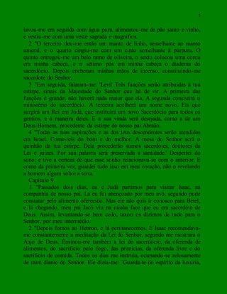 5
lavou-me em seguida com água pura, alimentou-me de pão santo e vinho,
e vestiu-me com uma veste sagrada e magnífica.
2 "O terceiro deu-me então um manto de linho, semelhante ao manto
umeral, e o quarto cingiu-me com um cinto semelhante à púrpura. O
quinto entregou-me um belo ramo de oliveira, o sexto colocou uma coroa
em minha cabeça, e o sétimo pôs em minha cabeça o diadema do
sacerdócio. Depois encheram minhas mãos de incenso, constituindo-me
sacerdote do Senhor.
3 "Em seguida, falaram-me: 'Levi! Três funções serão atribuídas à tua
estirpe, sinais da Majestade do Senhor que há de vir. A primeira das
funções é grande; não haverá nada maior que ela. A segunda consistirá o
ministério do sacerdócio. A terceira acolherá um nome novo. Eis que
surgirá um Rei em Judá, que instituirá um novo Sacerdócio para todos os
gentios, e à maneira deles. E a sua vinda será desejada, como a de um
Deus-Homem, procedente da estirpe do nosso pai Abraão.
4 "Todas as tuas aspirações e as dos teus descendentes serão atendidas
em Israel. Come-reis do bom e do melhor. A mesa do Senhor será o
quinhão da tua estirpe. Dela procederão sumos sacerdotes, doutores da
Lei e juízes. Por sua palavra será preservada a santidade.' Despertei do
sono; e tive a certeza de que esse sonho relacionava-se com o anterior. E
como da primeira vez, guardei tudo isso em meu coração, não o revelando
a homem algum sobre a terra.
Capítulo 9
1 "Passados dois dias, eu e Judá partimos para visitar Isaac, na
companhia de nosso pai. Lá eu fui abençoado por meu avô, segundo pude
constatar pelo alimento oferecido. Mas ele não quis ir conosco para Betel,
e lá chegando, meu pai Jacó viu na minha face que eu era sacerdote de
Deus. Assim, levantando-se bem cedo, taxou os dízimos de tudo para o
Senhor, por meu intermédio.
2 "Depois fomos ao Hebron, e lá permanecemos. E Isaac recomendava-
me constantemente a meditação da Lei do Senhor, segundo me mostrara o
Anjo de Deus. Ensinou-me também a lei do sacerdócio, da oferenda de
alimentos, do sacrifício pelo fogo, das primícias, da oferenda livre e do
sacrifício de comida. Todos os dias me instruía, ocupando-se zelosamente
de mim diante do Senhor. Ele dizia-me: `Guarda-te do espírito da luxúria,
 