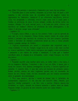 6
meu filho! Ela persiste e maculará o Santuário por meio da tua estirpe.
3 "'Escolhe para ti uma mulher, enquanto és jovem! Seja ela pura e sem
mancha, e não proceda nem de estranhos nem de pagãos! Antes de
ingressares no Santuário, banha-te! E ao ofereceres sacrifícios, lava-te!
Uma vez preparada a oferenda, lava-te mais uma vez! E traze para o
Senhor as primícias de doze árvores sempre verdes, da forma como me
ensinou Abraão! De todo animal puro, e de toda ave pura, oferece um
sacrifício ao Senhor! Oferece as primícias de todo primogênito, e do
vinho! E deverás salgar toda oferenda!'
Capítulo 10
1 "Cumpri, meus filhos, o que eu vos ordeno! Tudo o que eu aprendi do
meu pai, eu vo-lo transmiti. Dessa forma, estarei isento de culpa pelos
delitos e pecados que havereis de cometer no fim dos tempos; [pecando
contra o Salvador do mundo] conduzireis Israel ao erro, e vosso pecado
atrairá o grande castigo do Senhor.
2 "Agireis impiamente em Israel; e Jerusalém não suportará mais a
vossa maldade. O véu do Templo rasgar-se-á, de sorte a não mais ocultar
os vossos opróbrios. Então sereis entregues aos pagãos como prisioneiros
e passareis a ser objeto de ultraje e maldição. A Casa que o Senhor
escolherá para si chamar-se-á Jerusalém, como relata Enoque, no livro
dos justos.
Capítulo 11
1 "Quando escolhi uma mulher para mim, eu tinha vinte e oito anos; e
ela se chamava Melcha. Concebeu e deu à luz um filho, a quem pôs o
nome de Gerson. Nós éramos estrangeiros na terra, e Gerson significa ser
estranho A respeito dele, vi que não seria um homem de primeiro plano.
Kahat, porém, nasceu no meu trigésimo quinto ano, no momento do
nascer do sol. Numa visão, foi-me. mostrado que ele estaria unicamente
entre os grandes da comunidade.
2 "Por esse motivo, dei-lhe o nome de Kahat, isto é, 'princípio do
ensinamento majestoso'. E ela deu-me um terceiro filho, Merari, que
significa 'minha amargura', e de fato veio a morrer. Depois nasceu-me
Jochabed, no Egito, quando eu contava sessenta e quatro anos de idade.
Naquele tempo eu gozava de alto conceito junto aos meus irmãos.
Capítulo 12
 
