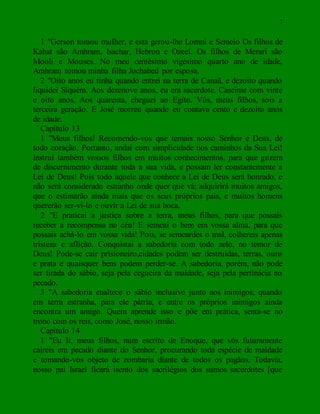 7
1 "Gerson tomou mulher, e esta gerou-lhe Lomni e Semeio Os filhos de
Kahat são Amhram, Isachar, Hebron e Ozeel. Os filhos de Merari são
Mooli e Mouses. No meu centésimo vigésimo quarto ano de idade,
Amhram tomou minha filha Jochabed por esposa.
2 "Oito anos eu tinha quando entrei na terra de Canaã, e dezoito quando
liquidei Siquém. Aos dezenove anos, eu era sacerdote. Caseime com vinte
e oito anos. Aos quarenta, cheguei ao Egito. Vós, meus filhos, sois a
terceira geração. E José morreu quando eu contava cento e dezoito anos
de idade.
Capítulo 13
1 "Meus filhos! Recomendo-vos que temais nosso Senhor e Deus, de
todo coração. Portanto, andai com simplicidade nos caminhos da Sua Lei!
Instruí também vossos filhos em muitos conhecimentos, para que gozem
de discernimento durante toda a sua vida, e possam ler constantemente a
Lei de Deus! Pois todo aquele que conhece a Lei de Deus será honrado, e
não será considerado estranho onde quer que vá; adquirirá muitos amigos,
que o estimarão ainda mais que os seus próprios pais, e muitos homens
quererão ser-vi-lo e ouvir a Lei de sua boca.
2 "E praticai a justiça sobre a terra, meus filhos, para que possais
receber a recompensa no céu! E semeai o bem em vossa alma, para que
possais achá-lo em vossa vida! Pois, se semeardes o mal, colhereis apenas
tristeza e aflição. Conquistai a sabedoria com todo zelo, no temor de
Deus! Pode-se cair prisioneiro,cidades podem ser destruídas, terras, ouro
e prata e quaisquer bens podem perder-se. A sabedoria, porém, não pode
ser tirada do sábio, seja pela cegueira da maldade, seja pela pertinácia no
pecado.
3 "A sabedoria enaltece o sábio inclusive junto aos inimigos; quando
em terra estranha, para ele pátria, e entre os próprios inimigos ainda
encontra um amigo. Quem aprende isso e põe em prática, senta-se no
trono com os reis, como José, nosso irmão.
Capítulo 14
1 "Eu li, meus filhos, num escrito de Enoque, que vós futuramente
caireis em pecado diante do Senhor, procurando toda espécie de maldade
e tomando-vos objeto de zombaria diante de todos os pagãos. Todavia,
nosso pai Israel ficará isento dos sacrilégios dos sumos sacerdotes [que
 
