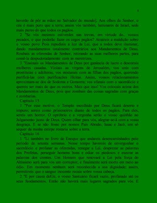 8
haverão de pôr as mãos no Salvador do mundo]. Aos olhos do Senhor, o
céu é mais puro que a terra; assim vós também, luminares de Israel, sede
mais puros do que todos os pagãos.
2 "Se vós mesmos estiverdes nas trevas, em virtude do.. vossos
pecados, o que poderão fazer os cegos pagãos? Atraireis a maldição sobre
o vosso povo Pois repudiais a luz da Lei, que a todos deve iluminar,
dando mandamentos totalmente contrários aos Mandamentos de Deus.
Roubais as oferendas de Senhor, retirando as suas melhores partes, para
comê-la despudoradamente com as meretrizes.
3 "Ensinais os Mandamentos de Deus por ganância de lucro e desonrais
mulheres casadas. Violais as virgens de Jerusalém, vos unis com
prostitutas e adúlteras, vos misturais com as filhas dos pagãos, querendo
purificá-las com purificações ilícitas. Assim, vossos relacionamentos
aproximam-se dos de Sodoma e Gomorra; vos ufanais com o sacerdócio e
quereis ser mais do que os outros. Mais que isso! Vos colocais acima dos
Mandamentos de Deus, pois que zombais das coisas sagradas com graças
e zombarias.
Capítulo 15
1 "Por esse motivo, o Templo escolhido por Deus ficará deserto e
impuro; sereis como prisioneiros diante de todos os pagãos. Para eles,
sereis um horror. O opróbrio e a vergonha serão o vosso quinhão no
Julgamento justo de Deus. Quem olhar para vós, alegrar-se-á com a vossa
desgraça. E se não fosse por nossos Pais Abraão, Isaac e Jacó, um só
sequer da minha estirpe restaria sobre a terra.
Capítulo 16
1 "Li também no livro de Enoque que andareis desencaminhados pelo
período de setenta semanas. Nesse tempo havereis de envergonhar o
sacerdócio e profanar as oferendas, renegar a Lei, desprezar as palavras
dos Profetas, perseguir homens bons e odiar os piedosos e execrar as
palavras dos crentes. Um Homem que renovará a Lei pela força do
Altíssimo será para vós um corruptor, e finalmente será morto em meio ao
ódio. Em momento nenhum será reconhecida a sua dignidade; assim,
permitireis que o sangue inocente recaia sobre vossa cabeça.
2 "E por causa deEle, o vosso Santuário ficará vazio, profanado até os
seus fundamentos. Então não haverá mais lugares sagrados para vós. E
 