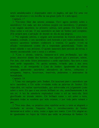 9
sereis amaldiçoados e dispersados entre os pagãos, até que Ele uma vez
mais vos procure e vos recolha na sua graça [pela fé e pela água].
Capítulo 17
1 "Ouvistes falar das setenta semanas. Ouvi agora também sobre o
sacerdócio! Em cada. um dos jubileus surgirá um sacerdócio. O primeiro
a ser ungido sacerdote, no primeiro jubileu, será grande; Ele falará com
Deus como a um pai. O seu sacerdócio ao lado do Senhor será completo.
[Ele surgirá para a salvação do mundo no dia da sua alegria].
2 "No segundo jubileu, o ungido será acometido de tristeza pelos bem-
amados; contudo, o seu sacerdócio será honrado e por todos enaltecido. O
terceiro sacerdote também conhecerá a tristeza. O quarto viverá na
aflição; recrudescerá contra ele a impiedade generalizada. Todos em
Israel odiarão o seu próximo. O quinto assumirá num período de trevas, o
mesmo acontecendo com o sexto e o sétimo.
3 "Com o sétimo, todavia, instaurar-se-á uma profanação, que não
posso descrever diante dos homens; mas aqueles que a praticam, sabem.
Por isso, eles serão feitos prisioneiros e serão espoliados. Sua terra e seus
bens serão saqueados. Na quinta semana, voltarão para a sua terra
desolada, e ali reerguerão a Casa do Senhor. Igualmente na sétima
semana, aparecerão sacerdotes adoradores de ídolos, cobiçosos e
arrogantes, ímpios, luxuriosos, irascíveis, pederastas e praticantes da
bestialidade.
Capítulo 18
1 "Uma vez castigados pelo Senhor, Ele suscitará para o sacerdócio um
novo sacerdote; a Ele serão reveladas todas as palavras do Senhor. Ele
impe-dirá, em muitas oportunidades, que sobrevenha um julgamento justo
sobre a terra. Eis que a sua estrela brilhará no céu, semelhantemente à de
um rei. A luz da sabedoria resplenderá como o sol ao meio-dia. Será
glorificado no mundo inteiro. Ele brilhará como o sol sobre a terra,
dissipará todas as sombras que nela existem, e por toda parte reinará a
paz.
2 "Nos seus dias, os próprios céus rejubilar-se-ão; a terra se alegrará; e
exultarão as nuvens. Naqueles dias, o reconhecimento do Senhor
derramar-se-á sobre a terra, como a água nos mares. Com Ele alegrar-se-
ão igualmente os Anjos da Glória que estão na presença do Senhor. Os
 