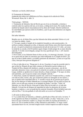 Publicado: Lun Feb 01, 2010 6:43 pm
El Testamento de Salomón
(traducido del códice de la Biblioteca de París, después de la edición de Fleck,
Wissensch. Reise, bd. ii. abth. 3)
Título griego: - NOTAS:
1. Testamento de Salomón, hijo de David, que era el rey en Jerusalén, y domina y
controla todos los espíritus del aire, en la tierra, y debajo de la tierra. Por medio de ellos
también ha forjado toda la trascendencia de las obras del Templo. Decirle también de
las autoridades que ejercen contra los hombres, y por lo que estos demonios son ángeles
que a la nada.
Del sabio Salomón.
Bendito eres tú, oh Señor Dios, que has Salomón dar dicha autoridad. Gloria a ti y tal
vez hasta las edades. Amén.
2. Y he aquí, cuando el templo de la ciudad de Jerusalén se está construyendo, y la
artificers estaban trabajando en ellas, el demonio entró Ornias entre ellos hacia la puesta
de sol, y le quitó la mitad de la remuneración del jefe de la deviser-(?) 1 niño , así como
la mitad de su comida. [16] Él también siguió chupar el dedo pulgar de su mano derecha
cada día. Y el niño creció delgada, aunque fue muy querido por el rey. 1. [D: maestro
del trabajador]
3. Por lo tanto, el rey Salomón llama el chico un día, y lo interrogó, diciendo: "¿Es que
no te gusta más de todos los artesanos que están trabajando en el Templo de Dios? ¿Es
que no te dan el doble salario y un doble suministro de alimentos? ¿Cómo es lo que día
a día y hora por hora growest delgada tú? "
4. Pero el niño dijo al rey: "Ruego por ti, oh rey. Escuchar a lo que ha ocurrido todo lo
que tu hijo ha. Después de que todos estamos en libertad de nuestro trabajo en el
Templo de Dios, después del atardecer, cuando se acueste a descansar , uno de los
malvados demonios viene y me quita de la mitad de mi sueldo y la mitad de mi comida.
Luego, también se apodera de mi mano derecha y chupa mi pulgar. Y he aquí, mi alma
está oprimida, y por lo que mi cuerpo ceras delgado cada día. "
5. Ahora bien, cuando me Salomón escuchó esto, entró en el Templo de Dios, y rezaba
con toda mi alma, noche y día, que el demonio podría ser entregado en mis manos, y
que yo podría tener autoridad sobre él. Y sucedió a través de mi oración que la gracia
que me fue dada por el Señor Sabaoth por su arcángel Miguel. [Él me trajo] un poco de
anillo, con un sello que consiste en un grabado de piedra, y me dijo: "Tome, oh
Salomón, rey, hijo de David, el don que el Señor Dios ha enviado a ti, el más alto
Sabaoth. Con que has de bloqueo de seguridad de todos los demonios de la tierra,
hombres y mujeres, y con su ayuda has de construir Jerusalén. [Pero] tú [debe] usar este
sello de Dios. Y de esta grabado el sello del anillo se te envió un Pentalpha. "2
2. [D omite la última frase.]
6. Y yo estaba lleno de Salomón, y alabado y glorificado al Dios del cielo y la tierra. Y
al día siguiente me llama el muchacho, y le dio el anillo, y le dijo: "toma esto, y en la
hora en la que el demonio vendrá a ti, arrojar este anillo en el pecho del demonio, y
decir a él: «En el nombre de Dios, el Rey Salomón te pide hither.3 'Y luego vienen
ejecutando hacer tú a mí, sin tener ningún recelo o temor respecto de nada te mayest
 