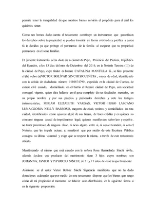 permite tener la tranquilidad de que nuestros bienes servirán el propósito para el cual los
quisimos tener.
Como nos hemos dado cuenta el testamento constituye un instrumento que garantizan
los derechos sobre tu propiedad se puedan trasmitir en forma ordenada y pacífica a quien
tú lo decidas ya que protege el patrimonio de la familia al asegurar que tu propiedad
permanece en el seno familiar.
El presente testamento se ha dado en la ciudad de Puyo, Provincia del Pastaza, República
del Ecuador, a los 13 días del mes de Diciembre del 2016, en la Notaría Tercera (III) de
la ciudad de Puyo, cuyo titular es Ivonne CATALINA MANTILLA G., se hizo presente
el (la) señor (a)VICTOR BOLÍVAR SINCHI SIGUENCIA , mayor de edad, identificado
con la cédula de ciudadanía número 0101874790 , expedida en la ciudad de Cuenca, de
estado civil casado, domiciliado en el barrio el Recreo ciudad de Puyo, con sociedad
conyugal vigente, quien dice hallarse en el goce completo de sus facultades mentales, en
su propio nombre y por sus propios y personales derechos y ante los testigos
instrumentales, MIRIAM ELIZABETH VARGAS, VICTOR HUGO LASCANO
LUNA,GLORIA NELLY BARROSO, mayores de edad, vecinos y domiciliados en esta
ciudad, identificados como aparece al pié de sus firmas, de buen crédito y en quienes no
concurre ninguna causal de impedimento legal; quienes manifiestan saber leer y escribir,
no tener parentesco de ninguna clase, ni nexo alguno entre sí, ni con el testador, ni con el
Notario, que les impida actuar; y, manifestó que por medio de esta Escritura Pública
consigna su última voluntad y exige que se respete la misma, a través de este testamento
abierto.
Manifestando el mismo que está casado con la señora Rosa Hermelinda Sinchi Ávila,
además declara que producto del matrimonio tiene 3 hijos cuyos nombres son
JOHANNA, JAVIER Y PAYRICIO SINCHI, de 21 y 17 años de edad respectivamente.
Asimismo se el señor Víctor Bolívar Sinchi Siguencia manifiesta que no ha dado
donaciones aclarando que por medio de este testamento dispone que los bienes que tengo
como de mí propiedad al momento de fallecer sean distribuidos en la siguiente forma o
en la siguiente proporción:
 