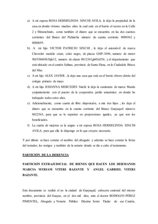 a) A mi esposa ROSA HERMELINDA SINCHI AVILA, le dejo la propiedad de la
casa en donde vivimos muchos años la cual está en el barrio el recreo en la Calle
2 y Miramelindo, como también el dinero que se encuentra en las dos cuentas
corrientes del Banco del Pichincha número de cuenta corriente 0000362 y
0000693.
b) A mi hijo VICTOR PATRICIO SINCHI , le dejo el automóvil de marca
Chevrolet modelo cruze, color negro, de placas GHP-3696, numero de motor
9h555h96963hjk12, numero de chasis 0012361gh45n556; y el departamento que
está ubicado en el cantón Salinas, provincia de Santa Elena, en la Ciudadela Brisas
del Mar.
c) A mi hijo ALEX JAVIER , le dejo una casa que está en el barrio obrero detrás del
colegio primero de mayo
d) A mi hija JOHANNA MERCEDES Sinchi le dejo la camioneta de marca Mazda
conjuntamente con el puesto de la cooperativa jardín amazónico en donde he
trabajado todos estos años.
e) Adicionalmente, como cuarta de libre disposición, a mis tres hijos , les dejo el
dinero que se encuentra en la cuenta corriente del Banco Guayaquil número
0022563, para que se lo repartan en proporciones iguales, ya que son los
beneficiados.
f) La cuarta de mejoras se la asigno a mi esposa ROSA HERMELINDA SINCHI
AVILA, para que ella lo disponga en lo que creyera necesario.
Y por último se hace constar el nombre del abogado y además se hace constar la firma
del testador, los testigos y también de la notario donde se dio a cabo el testamento.
PARTICIÓN DE LA HERENCIA
PARTICION EXTRAJUDICIAL DE BIENES QUE HACEN LOS HERMANOS
MARCIA MYRIAM VITERI BAZANTE Y ANGEL GABRIEL VITERI
BAZANTE.
Este documento se realizó el en la ciudad de Guayaquil, cabecera cantonal del mismo
nombre, provincia del Guayas, en el dos mil diez, ante el doctor RODOLFO PÉREZ
PIMENTEL, Abogado y Notario Público Décimo Sexto Titular de ese Cantón,
 