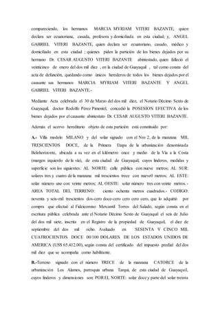compareciendo, los hermanos MARCIA MYRIAM VITERI BAZANTE, quien
declara ser ecuatoriana, casada, profesora y domiciliada en esta ciudad; y, ANGEL
GABRIEL VITERI BAZANTE, quien declara ser ecuatoriano, casado, médico y
domiciliado en esta ciudad ; quienes piden la partición de los bienes dejados por su
hermano Dr. CESAR AUGUSTO VITERI BAZANTE abintestado, quien falleció el
veinticinco de enero del dos mil diez , en la ciudad de Guayaquil , tal como consta del
acta de defunción, quedando como únicos herederos de todos los bienes dejados por el
causante sus hermanos MARCIA MYRIAM VITERI BAZANTE Y ANGEL
GABRIEL VITERI BAZANTE.-
Mediante Acta celebrada el 30 de Marzo del dos mil diez, el Notario Décimo Sexto de
Guayaquil, doctor Rodolfo Pérez Pimentel, concedió la POSESION EFECTIVA de los
bienes dejados por el causante abintestato Dr. CESAR AUGUSTO VITERI BAZANTE.
Además el acervo hereditario objeto de esta partición está constituido por:
A.- Villa modelo MILANO y del solar signado con el Nro 2, de la manzana MIL
TRESCIENTOS DOCE, de la Primera Etapa de la urbanización denominada
Belohorizonte, ubicada a su vez en el kilómetro once y medio de la Vía a la Costa
(margen izquierdo de la vía), de esta ciudad de Guayaquil, cuyos linderos, medidas y
superficie son los siguientes: AL NORTE: calle pública con nueve metros; AL SUR:
solares tres y cuatro de la manzana mil trescientos trece con nueve0 metros; AL ESTE:
solar número uno con veinte metros; AL OESTE: solar número tres con veinte metros.-
AREA TOTAL DEL TERRENO: ciento ochenta metros cuadrados.- CODIGO:
noventa y seis-mil trescientos dos-cero doce-cero cero cero cero, que lo adquirió por
compra que efectuó al Fideicomiso Mercantil Torres del Salado, según consta en el
escritura pública celebrada ante el Notario Décimo Sexto de Guayaquil el seis de Julio
del dos mil siete, inscrita en el Registro de la propiedad de Guayaquil, el diez de
septiembre del dos mil ocho. Avaluado en SESENTA Y CINCO MIL
CUATROCIENTOS DOCE 00/100 DOLARES DE LOS ESTADOS UNIDOS DE
AMERICA (US$ 65.412.00), según consta del certificado del impuesto predial del dos
mil diez que se acompaña como habilitante.
B.-Terreno signado con el número TRECE de la manzana CATORCE de la
urbanización Los Alamos, parroquia urbana Tarqui, de esta ciudad de Guayaquil,
cuyos linderos y dimensiones son: POREL NORTE: solar doce y parte del solar treinta
 