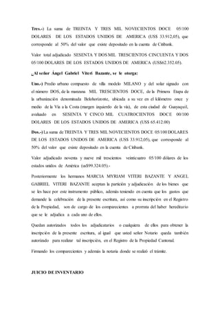 Tres.-) La suma de TREINTA Y TRES MIL NOVECIENTOS DOCE 05/100
DOLARES DE LOS ESTADOS UNIDOS DE AMERICA (US$ 33.912,05), que
corresponde al 50% del valor que existe depositado en la cuenta de Citibank.
Valor total adjudicado SESENTA Y DOS MIL TRESCIENTOS CINCUENTA Y DOS
05/100 DOLARES DE LOS ESTADOS UNIDOS DE AMERICA (US$62.352.05).
. Al señor Ángel Gabriel Viteri Bazante, se le otorga:
Uno.-) Predio urbano compuesto de villa modelo MILANO y del solar signado con
el número DOS, de la manzana MIL TRESCIENTOS DOCE, de la Primera Etapa de
la urbanización denominada Belohorizonte, ubicada a su vez en el kilómetro once y
medio de la Vía a la Costa (margen izquierdo de la vía), de esta ciudad de Guayaquil,
avaluado en SESENTA Y CINCO MIL CUATROCIENTOS DOCE 00/100
DOLARES DE LOS ESTADOS UNIDOS DE AMERICA (US$ 65.412.00)
Dos.-) La suma de TREINTA Y TRES MIL NOVECIENTOS DOCE 05/100 DOLARES
DE LOS ESTADOS UNIDOS DE AMERICA (US$ 33.912,05), que corresponde al
50% del valor que existe depositado en la cuenta de Citibank.
Valor adjudicado noventa y nueve mil trescientos veinticuatro 05/100 dólares de los
estados unidos de América (us$99.324.05).-
Posteriormente los hermanos MARCIA MYRIAM VITERI BAZANTE Y ANGEL
GABRIEL VITERI BAZANTE aceptan la partición y adjudicación de los bienes que
se les hace por este instrumento público, además teniendo en cuenta que los gastos que
demande la celebración de la presente escritura, así como su inscripción en el Registro
de la Propiedad, son de cargo de los comparecientes a prorrata del haber hereditario
que se le adjudica a cada uno de ellos.
Quedan autorizados todos los adjudicatarios o cualquiera de ellos para obtener la
inscripción de la presente escritura, al igual que usted señor Notario queda también
autorizado para realizar tal inscripción, en el Registro de la Propiedad Cantonal.
Firmando los comparecientes y además la notaria donde se realizó el trámite.
JUICIO DE INVENTARIO
 