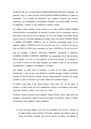 Comparece ante Ud. la señora PRICELA CARMITA MARINA CÉSPEDES herrera indicando sus
generales de ley en contra del señor CARLOSGONZALES TORRES ESCOBAR en su calidad de
demandado. Con la partida de matrimonio que acompaña demuestra que contrajo
matrimonio con el demandado en la parroquia Huambalo en el cantón Pelileo, provincia
de Tungurahua y durante su vida matrimonial adquiere 2 bienes.
Los señores Carlos Gonzales Torres escobar y a la señora PRICELA CARMITA MARINA
CESPEDES Herrera son propietarios de derechos y acciones que les corresponda sobre un
bien mueble con el número 18 de la superficie de 219,58 m2 ubicado en la cuidad de puyo
cantón y provincia de Pastaza adquirido por compra venta a los señores OLIMPIA MARI
Y ABDON ESTUARDO PADILLA que se encuentra comprendida dentro de los
siguientes linderos NORTE en 26,10 m con los lotes nro. 10 y 11, SUR, en 27 m con la
calle tres, ESTE en 9,90m con la cooperativa los Tayos y OESTE en 6,70 con el lote nro.9
Que los conyugues CARLOS GONZALO TORERES ESCOBAR Y PRICELA
CARMITA MARINA CESPEDES HERRERA son propietarios de un lote de terreno
urbano signados con el nro. 9 de la superficie de 394,78 m2 ubicado en la manzana 9,
en el barrio la merced, de esta cuidad adquirido por compra y venta a la pre-asociación
de trabajadores y empleados delo municipio de Pastaza.
Que designa un perito para el inventario y avaluó de los bienes mencionados
anteriormente y una vez que se ha disuelto la sociedad conyugal, mediante la referida
sentencia de divorcio, la señora concurre para que fundamentando la petición a fin de que
se realice el juicio de inventario que existió dentro de la sociedad conyugal.
Se nombra como perito al ing. Mentor patricio Suarez tapia a fin de que relicxe el
inventario y evaluó motivo de la Litis seguidamente pondrá en conocimiento de las partes
procesales el informe pericial en un terreno de 15 días.
El informe pericial presentado por el Ingeniero Mentor Patricio Suarez Tapia, perito fue
designado y posesionado, dentro de este proceso quien en su informe expresa el detalle
del inventario de los siguientes bienes inmuebles;
1) El lote de terreno signado con el Nro. 18 de superficie de 219,58 m2 , ubicado en
la ciudad de Puyo canto y provincia de Pastaza, adquirido por compra y venta, en
donde se encuentra construida una casa de vivienda de madera con cubierta de
 