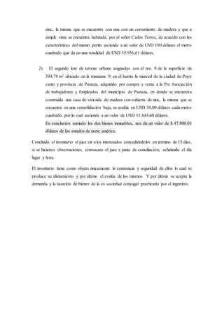 zinc, la misma que se encuentra con una con un cerramiento de madera y que a
simple vista se encuentra habitada, por el señor Carlos Torres, de acuerdo con las
características del mismo perito asciende a un valor de USD 180 dólares el metro
cuadrado que da en una totalidad de USD 35.956,61 dólares.
2) El segundo lote de terreno urbano asignados con el nro. 9 de la superficie de
394,78 m2 ubicado en la manzana 9, en el barrio la merced de la ciudad de Puyo
canto y provincia de Pastaza, adquirido por compra y venta a la Pre Asociación
de trabajadores y Empleados del municipio de Pastaza, en donde se encuentra
construida una casa de vivienda de madera con cubierta de zinc, la misma que se
encuentra en una consolidación baja, se avalúa en USD 30,00 dólares cada metro
cuadrado, por lo cual asciende a un valor de USD 11.843,40 dólares.
En conclusión sumado los dos bienes inmuebles, nos da un valor de $ 47.800.01
dólares de los estados de norte américa.
Concluido el inventario el juez oír a los interesados concediéndoles en termino de 15 días,
si se hicieren observaciones, convocara el juez a junta de conciliación, señalando el día
lugar y hora.
El inventario tiene como objeto únicamente la constancia y seguridad de ellos lo cual se
produce su alistamiento y por último el evalúa de los mismos. Y por último se acepta la
demanda y la tasación de bienes de la ex sociedad conyugal practicado por el ingeniero.
 