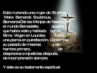 Está muriendo una mujer de 35 años:  Marie  Bernarde  Soubirous,  “conversa” de las Monjas de Nevers, en el mundo Bernadette,  aquella que había visto y hablado  con la Stma. Virgen en Lourdes.  Tenía una pierna en putrefacción. Contempla su pasado de miserias  y de hambre primero,  de desprecios e injusticias después,  de incomprensión siempre. Y éste es su testamento espiritual: 