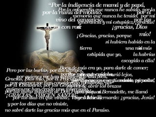 Por mi madre que murió lejos,  por la pena que sentí cuando mi padre, en vez de abrir los brazos  a su pequeña Bernadette, me llamó  Sor Marie Bernarde: ¡gracias, Jesús! “ Por la indigencia de mamá y de papá,  por la ruina del molino,  por el vino del cansancio,  por las ovejas con roña:  ¡gracias, Dios mío! Gra cias , Dio s mío , p o r  e l Procura d or,  p o r  e l Comisario, p o r  los  Gendarm es ,  p o r l as  dur as  pa labras  d e  Don Peyremale,  p o r  los días en que viniste , V irgen  Mar í a,  y por los días que no viniste ,  no sabré darte las gracias más que en el  Para í so . Pero por las burlas, por los ultrajes,  por quienes me han considerado una loca,  por quienes me han considerado mentirosa, por quienes me han creído una interesada, ¡GRACIAS,  VIRGEN  SANTA! Por la ortografía que n unca  he sabido, por la memoria que n unca  he tenido,  por mi ignorancia y mi estupidez, ¡gracias! ¡Gracias, gracias, porque  si hubiera habido en la tierra  una niña más estúpida que yo,  la habrías escogido a ella ! Boca de más era yo, para darle de comer;  por los niños que cuidaba,  por las ovejas que guardaba, ¡gracias! 