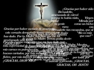 Gracias por haber saciado de amargura  este corazón demasiado tierno que  me has dado. Por la Madre Josefina que me ha proclamado una inútil,  ¡GRACIAS! Por los sarcasmos de   la Madre Maestra,  por su voz  dura, su s  in j usti c i as , su s  iron ías ,  y  p o r  e l pan de   la  h umil l a c i ón ,  ¡ gra c i as ! Gracias por  haber sido aque lla  de quien la  Madre Teresa po dí a d ecir :  No me  haces nunca suficientes  desastres ”. Gra cias  p o r  haber sido  la  privilegia d a d e los  r egaños ,  de quien mis Hermanas   decían :  “ ¡Qué suerte no ser  Bernadette!”  ¡ Gracias por haber sido Bernadette,  amenazada de cárcel  porque te había  vist o ,  V irgen  Santa!  Mirada por la  gente  com o un  b icho  rar o ;  es a Bernadette  tan  me zqu ina,  que  a l  verla s e  d ecí a:  “ ¿No es más que esa ?”   Por este cuerpo míserable que me has dado, por esta  enfermedad de fuego y de humo ,  por  mis carnes   e n putrefa cción ,  por  huesos  caria dos , p o r  mis  sudor es ,  por mi f ie bre, p o r mi s  dolor es  sord os   y  a g u dos ,  ¡ GRA CIAS ,  DIOS  MIO !  Por esta alma que me has dado,  p o r  e l des i erto de  la  arid ez  interior,  p o r  tu  no ch e  y tus relámpagos ,  p o r  tus silencios y tus rayos ;  p o r t od o, p o r  Tí ausente y  presente,  ¡ GRA CIAS , GRA CIAS , O H   JESÚS !   