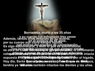 Además, tantos a ños  después de su muerte, por su cuerpo aún corre sangre líquida. Es algo sobrenatural, y todo lo que es sobrenatural es obra de DIOS. De hecho, la Iglesia decidió colocarla en una urna de cristal en Nevers, expuesta a la veneración de los peregrinos. Hoy día, Santa Bernadette, nacida el 7 de Enero de 1844, tendría ya 165 años.  Bernadette murió a los 35 a ños y su cuerpo fue exhumado tres veces en el espacio de 46 a ños, con motivo del proceso de canonización, con la increíble sorpresa de que siempre estaba intacto, a pesar de que su rosario ya estuviera oxidado y su hábito lleno de humedad.   Los médicos que por primera vez la exhumaron quedaron sorprendidos al encontrarla totalmente intacta (y lo sigue estando), empezando por el hígado, que al parecer es lo primero que se deshace, estando también intactos los dientes y las uñas .  