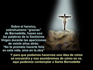 Y para que podamos hacernos una idea de cómo se encuentra y nos asombremos de cómo se ve, aquí podemos contemplar a Santa Bernadette Sobre el heroico, so breh umano “gra cias ” d e  Bernadette,  hacen eco las palabras  de   la  Santísima Virgen  durante l as  apari c ion es d e   veinte años atrás : “ No t e  prometo  hacerte  fel íz e n esta vi d a,  sino   en la otra ” 