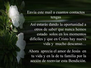 Envía este mail a cuantos contactos tengas Así estarás dando la oportunidad a otros de saber que nunca hemos estado  solos en los momentos difíciles y que en Cristo hay nueva vida y  mucho descanso… Ahora  aprecia el amor de Jesús  en tu vida y en la de tu familia por la acción de reenviar esta Bendición. 