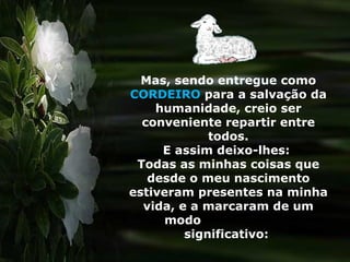 Mas, sendo entregue como  CORDEIRO  para a salvação da humanidade, creio ser conveniente repartir entre todos. E assim deixo-lhes:  Todas as minhas coisas que desde o meu nascimento estiveram presentes na minha vida, e a marcaram de um modo  significativo:  