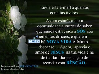 Envia este e-mail a quantos contatos tiveres. Assim estarás a dar a oportunidade a outros de saber que nunca estivemos a  SÓS   nos momentos dificeis, e que em  há  NOVA VIDA  e  Muito descanso… Agora,  aprecia o amor de  JESUS   na tua vida e na de tua família pela ação de reenviar esta  BÊNÇÃO . Formatação-Texto: SERVICONTROL Reajustes:Jesuína Silva 