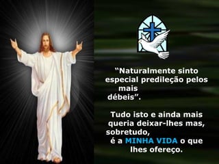 “Naturalmente sinto
especial predileção pelos
   mais
débeis”.

 Tudo isto e ainda mais
queria deixar-lhes mas,
sobretudo,
 é a MINHA VIDA o que
      lhes ofereço.
 