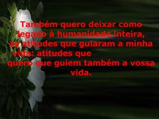 Também quero deixar como legado à humanidade inteira, as atitudes que guiaram a minha vida: atitudes que  quero que guiem também a vossa vida. 