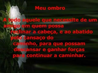 Meu ombro A todo aquele que necessite de um amigo em quem possa  reclinar a cabeça, e ao abatido pelo cansaço do  caminho, para que possam  descansar e ganhar forças  para continuar a caminhar.  