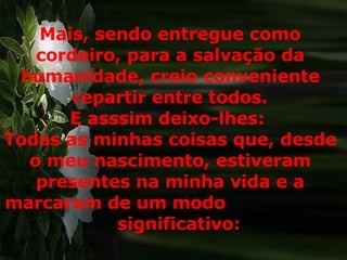 Mais, sendo entregue como cordeiro, para a salvação da humanidade, creio conveniente repartir entre todos. E asssim deixo-lhes:  Todas as minhas coisas que, desde o meu nascimento, estiveram presentes na minha vida e a marcaram de um modo  significativo:  