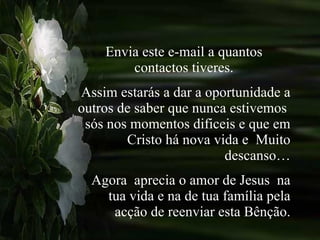Envia este e-mail a quantos contactos tiveres. Assim estarás a dar a oportunidade a outros de saber que nunca estivemos  sós nos momentos dificeis e que em Cristo há nova vida e  Muito descanso… Agora  aprecia o amor de Jesus  na tua vida e na de tua família pela acção de reenviar esta Bênção. 