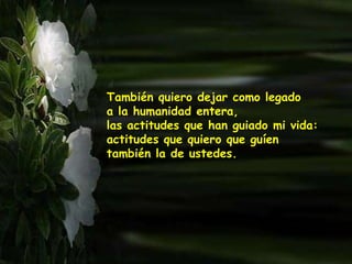 También quiero dejar como legado
a la humanidad entera,
las actitudes que han guiado mi vida:
actitudes que quiero que guíen
también la de ustedes.
 