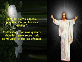 "Eso si, siento especial
predilección por los más
débiles”.
Todo esto y aún más quisiera
dejarles, pero sobre todo
es mi vida lo que les ofrezco.
.
 