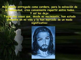 Más siendo entregado como cordero, para la salvación de
la humanidad, creo conveniente repartir entre todos.
Y así les dejo:
Todas mis cosas que, desde mi nacimiento, han estado
presente en mi vida y la han marcado de un modo
significativo:
 