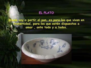 EL PLATO
Donde voy a partir el pan, es para los que vivan en
fraternidad, para los que estén dispuestos a
amar , ante todo y a todos.
 