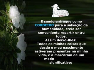 E sendo entregue como  CORDEIRO  para a salvação da humanidade, creio ser conveniente repartir entre todos. Assim deixo-lhes:  Todas as minhas coisas que desde o meu nascimento estiveram presentes na minha vida, e a marcaram de um modo  significativo:  