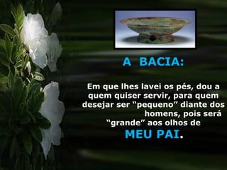 A  BACIA: Em que lhes lavei os pés, dou a quem quiser servir, para quem desejar ser “pequeno” diante dos  homens, pois será “grande” aos olhos de MEU PAI . 